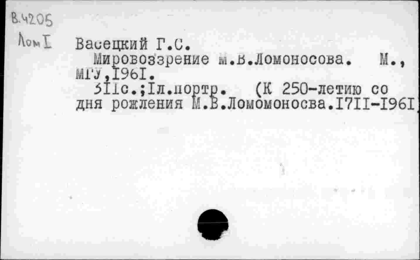 ﻿Коъ« Ц
Ваиецкий Г.С.
Мировоззрение 1».в. Ломоносова. М., МО, 1961.
5110.;1л.порто. (К 250-летию со дня рождения м.В.Ломомоносва.1711-1961